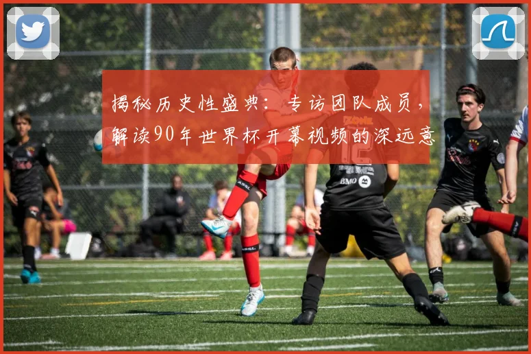 揭秘历史性盛典：专访团队成员，解读90年世界杯开幕视频的深远意义