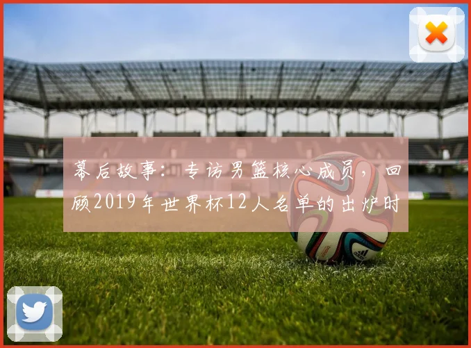 幕后故事:专访男篮核心成员,回顾2019年世界杯12人名单的出炉时刻