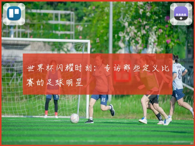 世界杯闪耀时刻:专访那些定义比赛的足球明星
