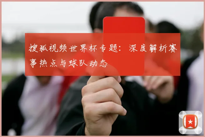 搜狐视频世界杯专题:深度解析赛事热点与球队动态