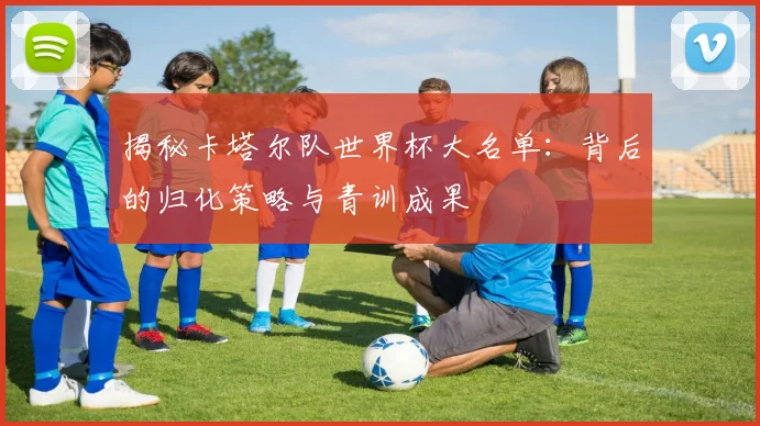 揭秘卡塔尔队世界杯大名单：背后的归化策略与青训成果