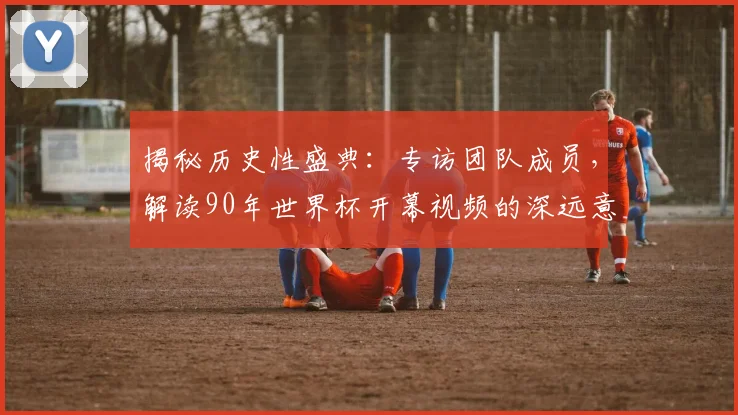 揭秘历史性盛典：专访团队成员，解读90年世界杯开幕视频的深远意义