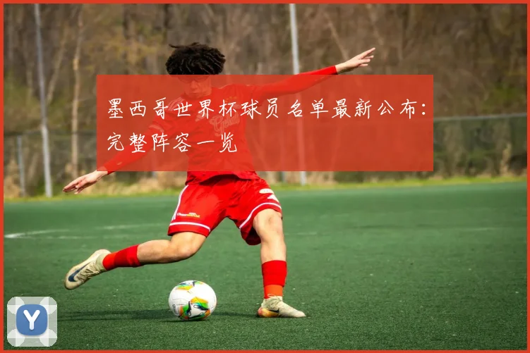 墨西哥世界杯球员名单最新公布:完整阵容一览