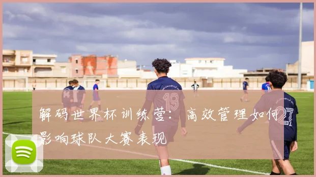 解码世界杯训练营：高效管理如何影响球队大赛表现