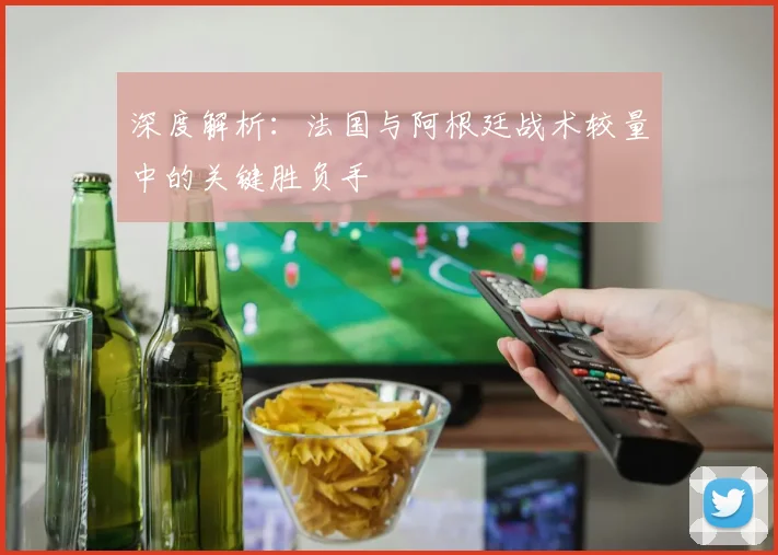 深度解析:法国与阿根廷战术较量中的关键胜负手