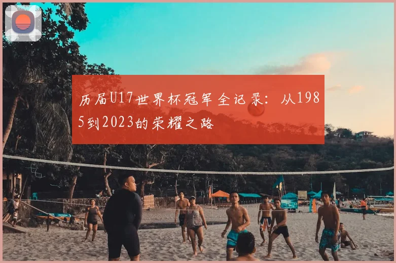 历届U17世界杯冠军全记录：从1985到2023的荣耀之路