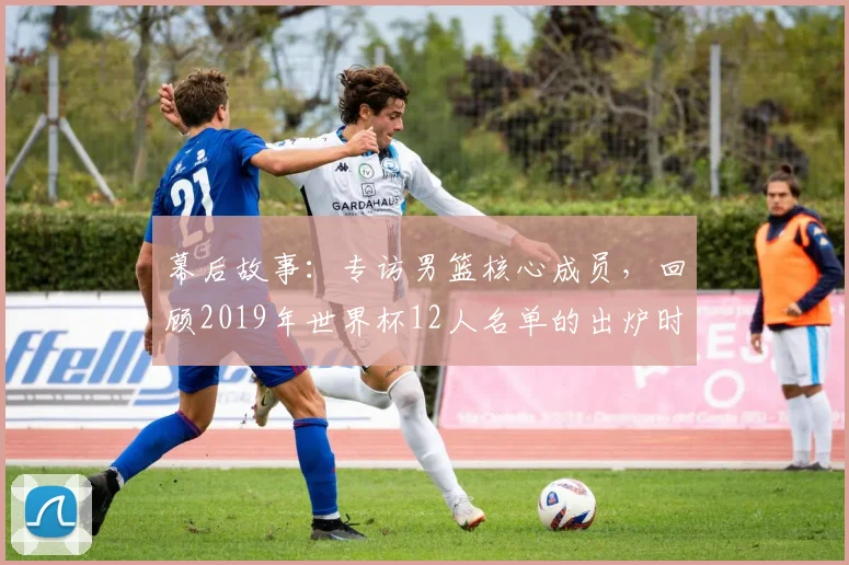 幕后故事：专访男篮核心成员，回顾2019年世界杯12人名单的出炉时刻