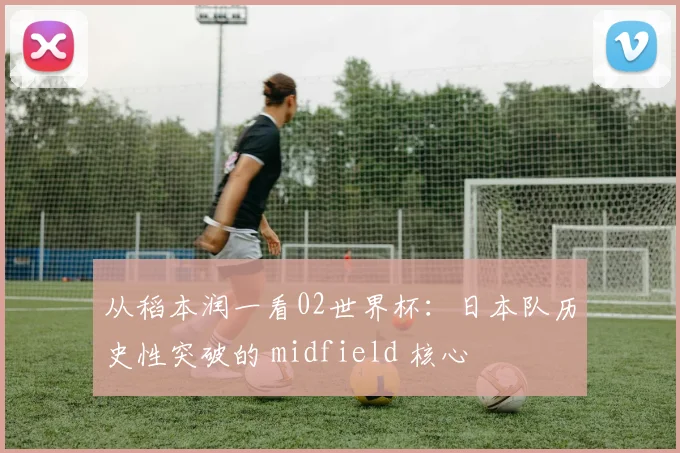 从稻本润一看02世界杯:日本队历史性突破的 midfield 核心